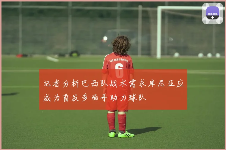 记者分析巴西队战术需求库尼亚应成为首发多面手助力球队