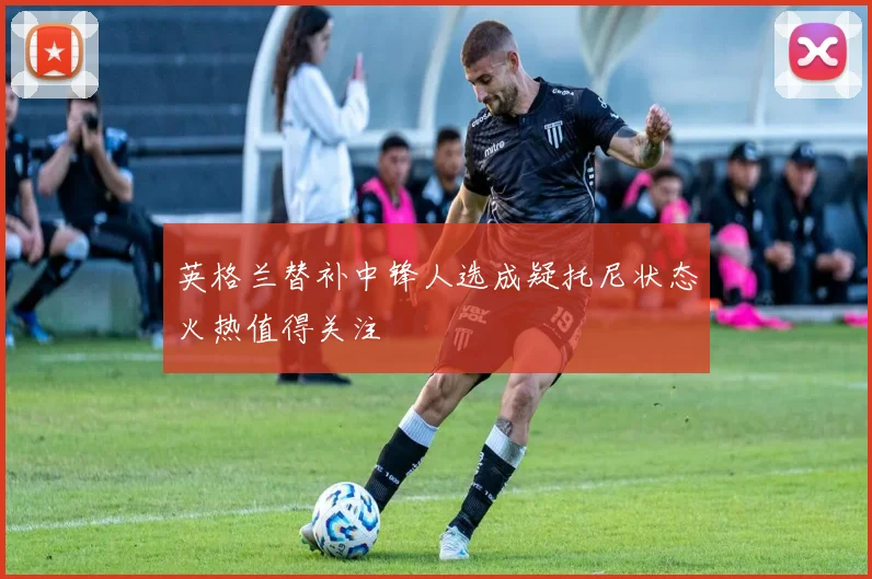 英格兰替补中锋人选成疑托尼状态火热值得关注