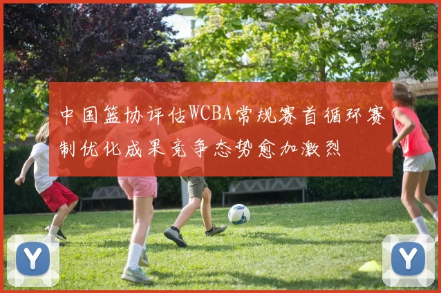 中国篮协评估WCBA常规赛首循环赛制优化成果竞争态势愈加激烈