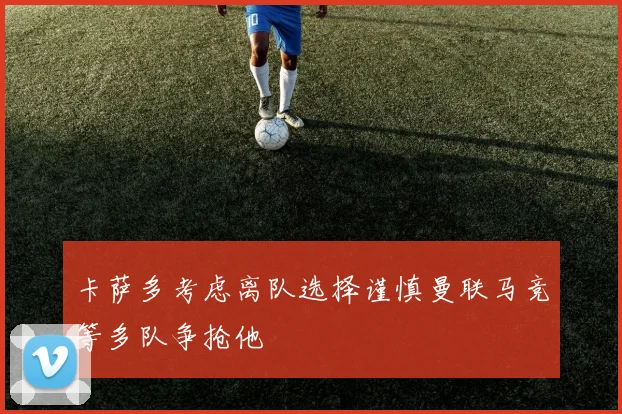 卡萨多考虑离队选择谨慎曼联马竞等多队争抢他