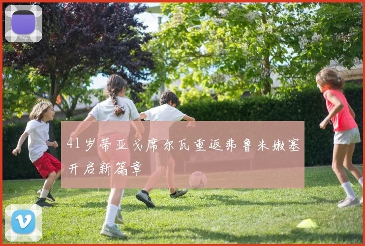 41岁蒂亚戈席尔瓦重返弗鲁米嫩塞开启新篇章