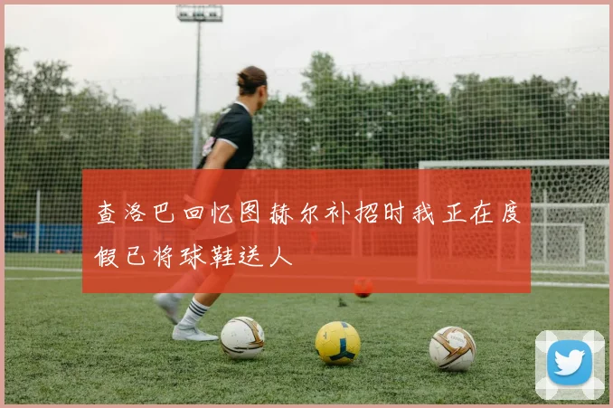 查洛巴回忆图赫尔补招时我正在度假已将球鞋送人