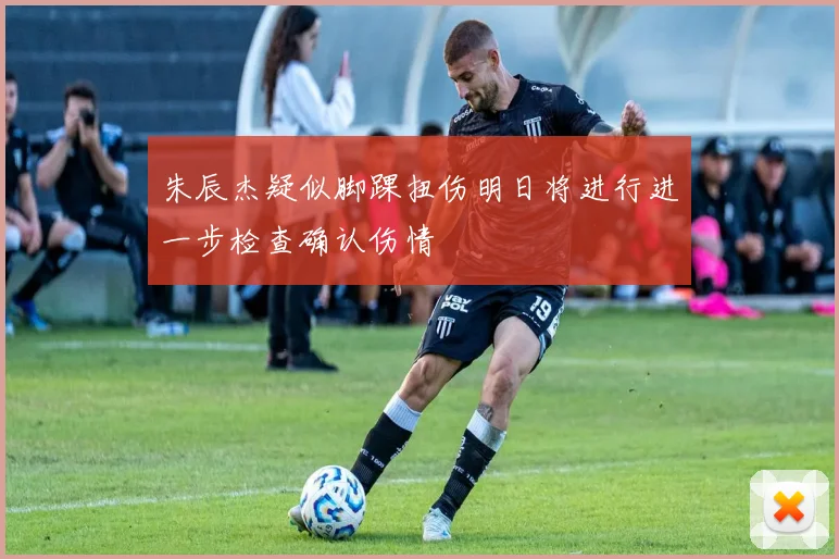 朱辰杰疑似脚踝扭伤明日将进行进一步检查确认伤情