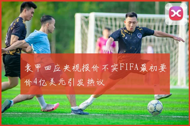 袁甲回应央视报价不实FIFA最初要价4亿美元引发热议