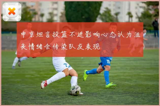 申京坦言投篮不进影响心态认为沮丧情绪会传染队友表现
