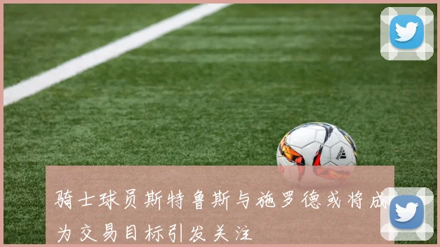 骑士球员斯特鲁斯与施罗德或将成为交易目标引发关注