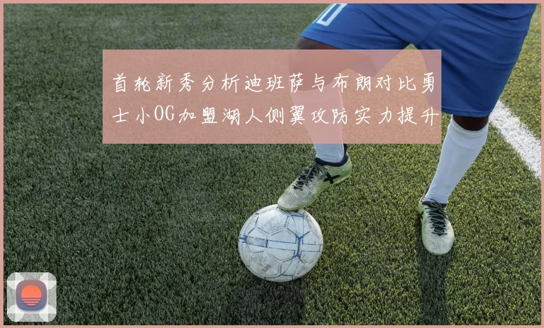 首轮新秀分析迪班萨与布朗对比勇士小OG加盟湖人侧翼攻防实力提升