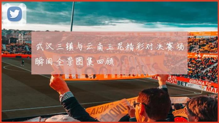 武汉三镇与云南玉昆精彩对决赛场瞬间全景图集回顾