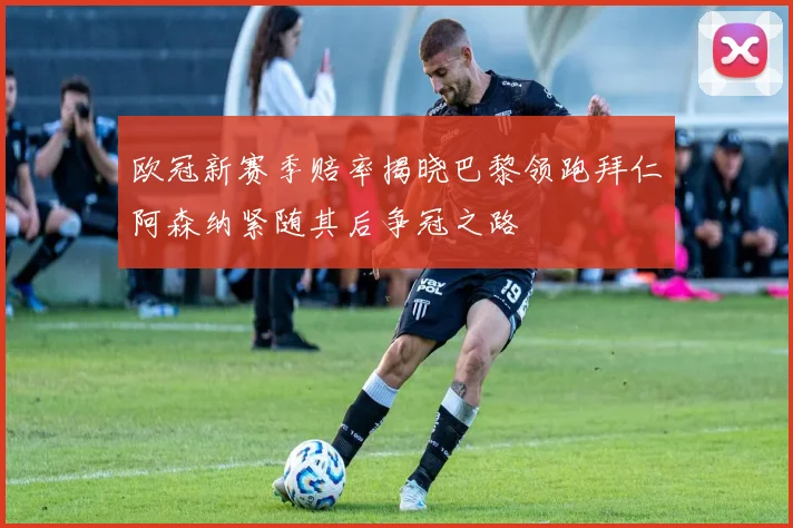 欧冠新赛季赔率揭晓巴黎领跑拜仁阿森纳紧随其后争冠之路