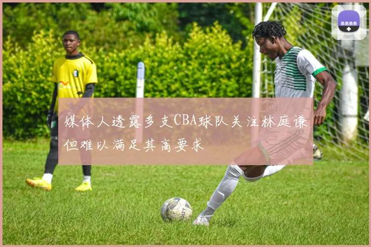 媒体人透露多支CBA球队关注林庭谦但难以满足其高要求