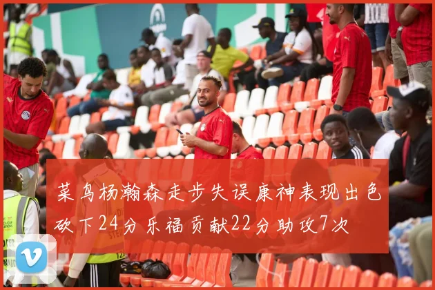 菜鸟杨瀚森走步失误康神表现出色砍下24分乐福贡献22分助攻7次