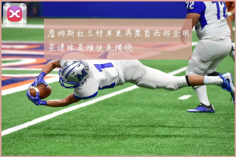 詹姆斯杜兰特库里再聚首西部全明星遗珠是谁快来揭晓