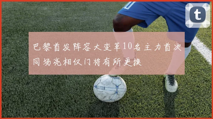 巴黎首发阵容大变革10名主力首次同场亮相仅门将有所更换