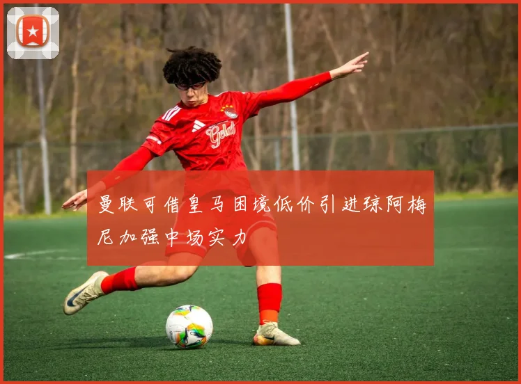 曼联可借皇马困境低价引进琼阿梅尼加强中场实力