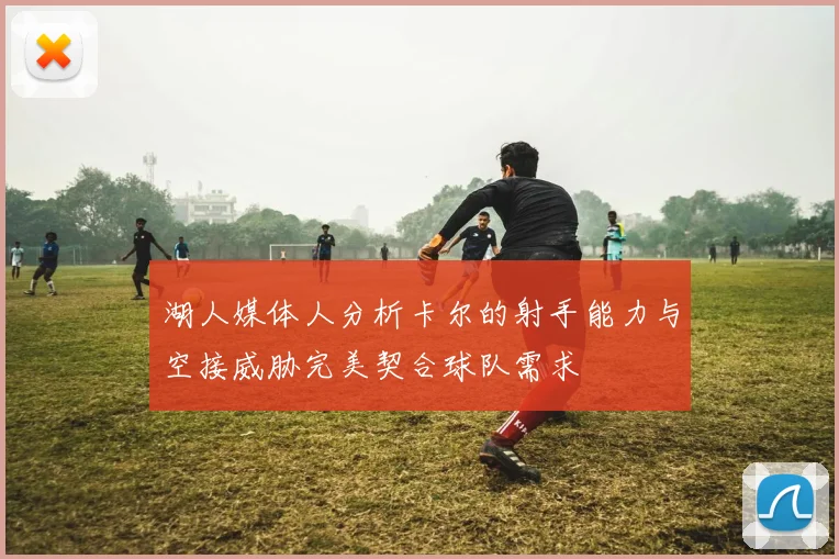 湖人媒体人分析卡尔的射手能力与空接威胁完美契合球队需求