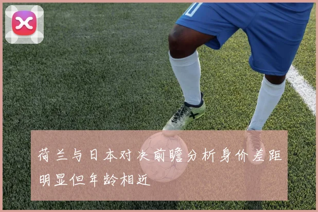 荷兰与日本对决前瞻分析身价差距明显但年龄相近
