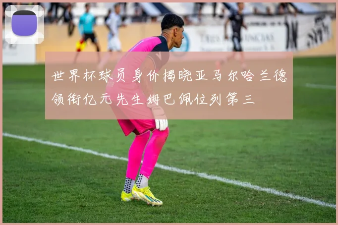 世界杯球员身价揭晓亚马尔哈兰德领衔亿元先生姆巴佩位列第三