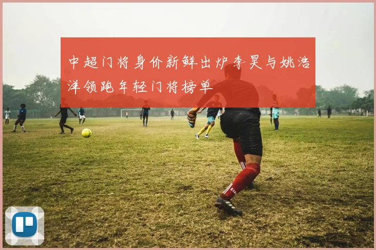 中超门将身价新鲜出炉李昊与姚浩洋领跑年轻门将榜单